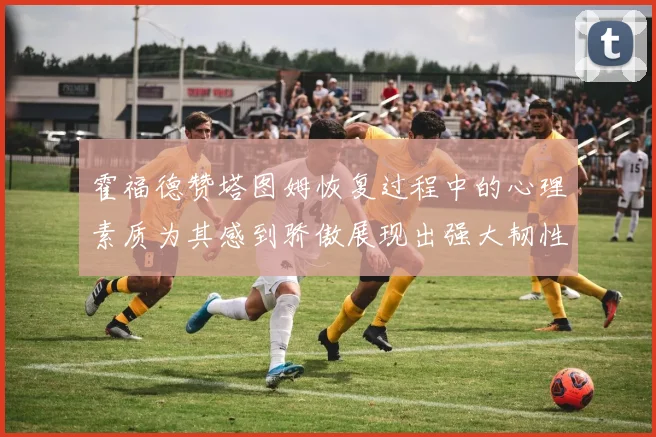 霍福德赞塔图姆恢复过程中的心理素质为其感到骄傲展现出强大韧性与决心