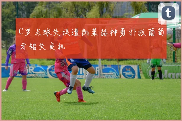 C罗点球失误遭凯莱赫神勇扑救葡萄牙错失良机