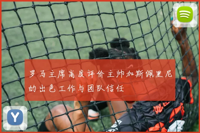 罗马主席高度评价主帅加斯佩里尼的出色工作与团队信任