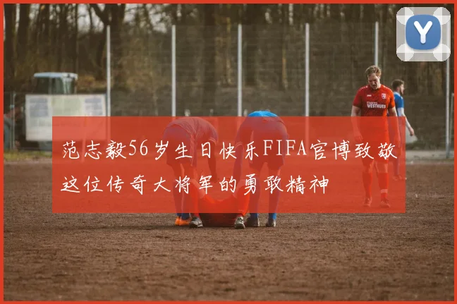 范志毅56岁生日快乐FIFA官博致敬这位传奇大将军的勇敢精神