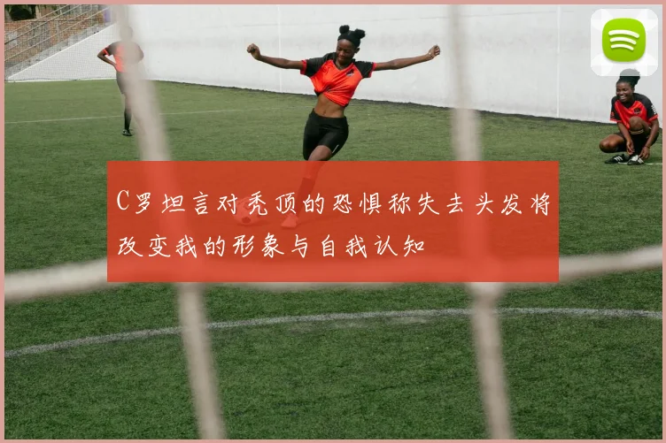 C罗坦言对秃顶的恐惧称失去头发将改变我的形象与自我认知