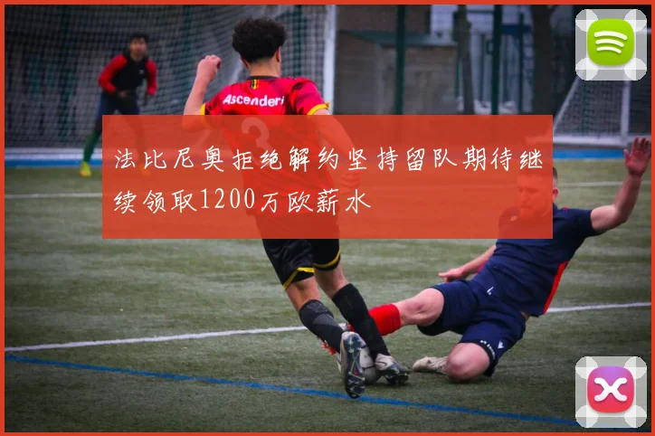 法比尼奥拒绝解约坚持留队期待继续领取1200万欧薪水
