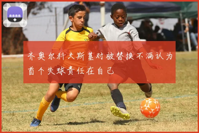 齐奥尔科夫斯基对被替换不满认为首个失球责任在自己