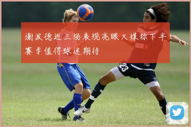 谢泼德近三场表现亮眼火媒称下半赛季值得球迷期待