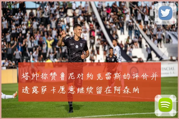 塔帅称赞鲁尼对约克雷斯的评价并透露萨卡愿意继续留在阿森纳