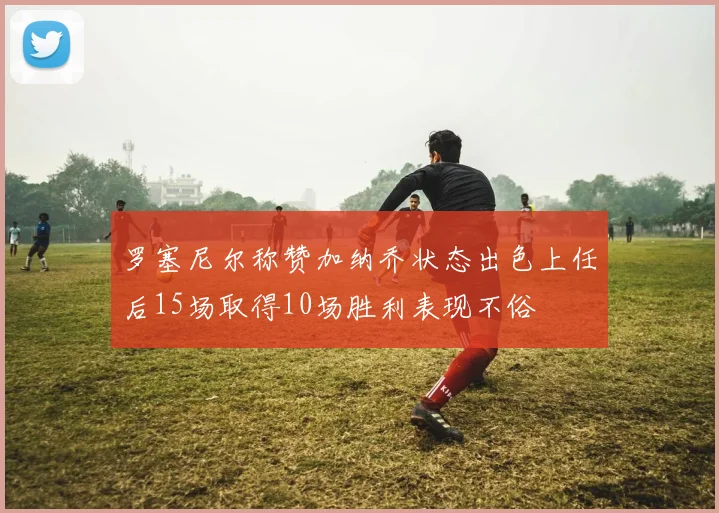 罗塞尼尔称赞加纳乔状态出色上任后15场取得10场胜利表现不俗