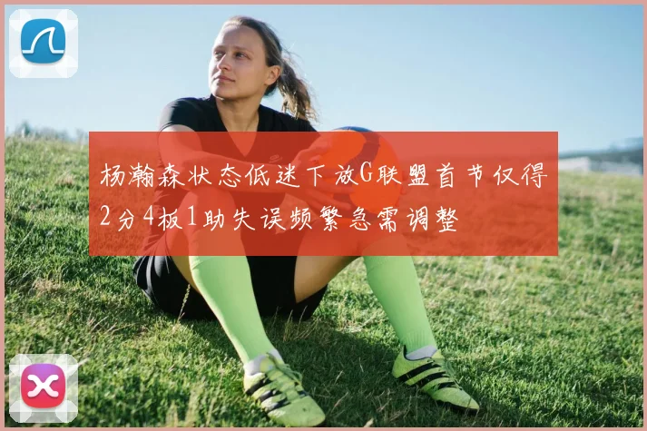 杨瀚森状态低迷下放G联盟首节仅得2分4板1助失误频繁急需调整