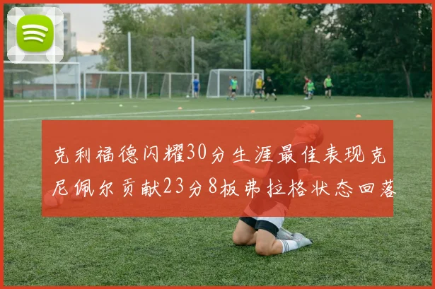 克利福德闪耀30分生涯最佳表现克尼佩尔贡献23分8板弗拉格状态回落仅得14分