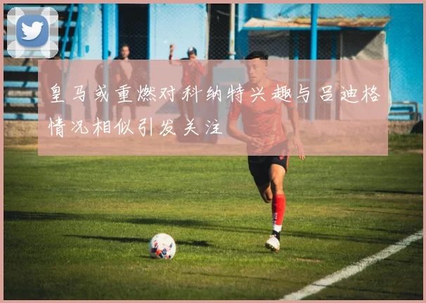 皇马或重燃对科纳特兴趣与吕迪格情况相似引发关注
