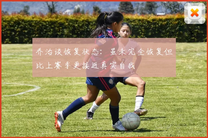 乔治谈恢复状态：虽未完全恢复但比上赛季更接近真实自我
