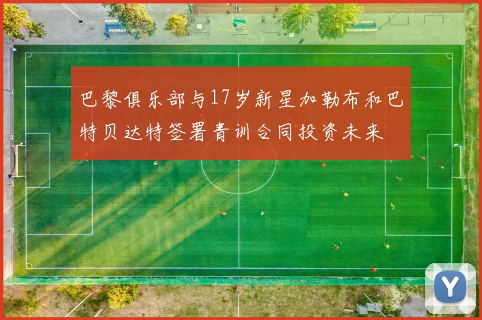 巴黎俱乐部与17岁新星加勒布和巴特贝达特签署青训合同投资未来