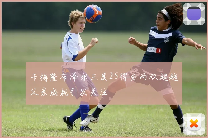 卡梅隆布泽尔三度25得分两双超越父亲成就引发关注