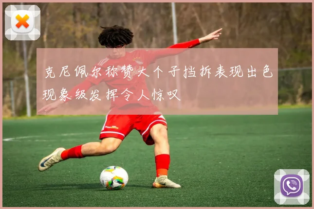 克尼佩尔称赞大个子挡拆表现出色现象级发挥令人惊叹