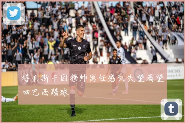 塔利斯卡因穆帅离任感到失望渴望回巴西踢球